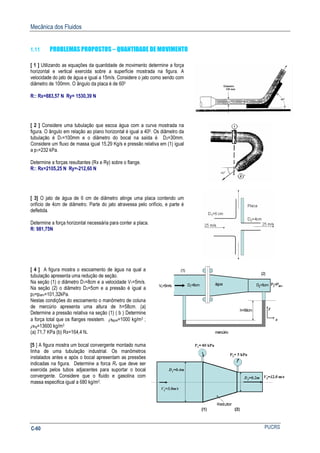 Mecânica dos Fluidos
PUCRSC-60
1.11 PROBLEMAS PROPOSTOS – QUANTIDADE DE MOVIMENTO
[ 1 ] Utilizando as equações da quantidade de movimento determine a força
horizontal e vertical exercida sobre a superfície mostrada na figura. A
velocidade do jato de água e igual a 15m/s. Considere o jato como sendo com
diâmetro de 100mm. O ângulo da placa é de 600
R:: Rx=883,57 N Ry= 1530,39 N
[ 2 ] Considere uma tubulação que escoa água com a curva mostrada na
figura. O ângulo em relação ao plano horizontal é igual a 400. Os diâmetro da
tubulação é D1=100mm e o diâmetro do bocal na saída é D2=30mm.
Considere um fluxo de massa igual 15,29 Kg/s e pressão relativa em (1) igual
a p1=232 kPa.
Determine a forças resultantes (Rx e Ry) sobre o flange.
R:: Rx=2105,25 N Ry=-212,60 N
[ 3] O jato de água de 6 cm de diâmetro atinge uma placa contendo um
orifício de 4cm de diâmetro. Parte do jato atravessa pelo orifício, e parte é
defletida.
Determine a força horizontal necessária para conter a placa.
R: 981,75N
[ 4 ] A figura mostra o escoamento de água na qual a
tubulação apresenta uma redução de seção.
Na seção (1) o diâmetro D1=8cm e a velocidade V1=5m/s.
Na seção (2) o diâmetro D2=5cm e a pressão é igual a
p2=patm=101,32kPa.
Nestas condições do escoamento o manômetro de coluna
de mercúrio apresenta uma altura de h=58cm. (a)
Determine a pressão relativa na seção (1) ( b ) Determine
a força total que os flanges resistem. ρágua=1000 kg/m3 ;
ρHg=13600 kg/m3
(a) 71,7 KPa (b) Rx=164,4 N.
V1=5m/s
(1)
(2)
D1=8cm
x
y
P2=Patm
água D2=5cm
h=58cm
mercúrio
V1=5m/s
(1)
(2)
D1=8cm
x
y
x
y
P2=Patm
água D2=5cm
h=58cm
mercúrio
[5 ] A figura mostra um bocal convergente montado numa
linha de uma tubulação industrial. Os manômetros
instalados antes e após o bocal apresentam as pressões
indicadas na figura. Determine a forca Rx que deve ser
exercida pelos tubos adjacentes para suportar o bocal
convergente. Considere que o fluido e gasolina com
massa especifica igual a 680 kg/m3.
 
