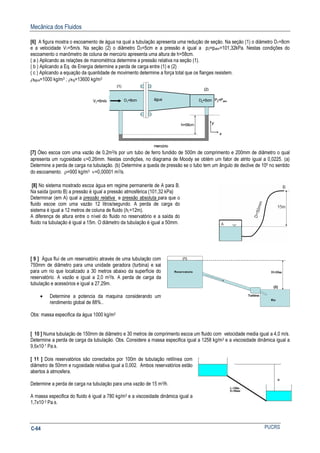 Mecânica dos Fluidos
PUCRSC-64
[6] A figura mostra o escoamento de água na qual a tubulação apresenta uma redução de seção. Na seção (1) o diâmetro D1=8cm
e a velocidade V1=5m/s. Na seção (2) o diâmetro D2=5cm e a pressão é igual a p2=patm=101,32kPa. Nestas condições do
escoamento o manômetro de coluna de mercúrio apresenta uma altura de h=58cm.
( a ) Aplicando as relações de manométrica determine a pressão relativa na seção (1).
( b ) Aplicando a Eq. de Energia determine a perda de carga entre (1) e (2)
( c ) Aplicando a equação da quantidade de movimento determine a força total que os flanges resistem.
ρágua=1000 kg/m3 ; ρHg=13600 kg/m3
V1=5m/s
(1)
(2)
D1=8cm
x
y
P2=Patm
água D2=5cm
h=58cm
mercúrio
V1=5m/s
(1)
(2)
D1=8cm
x
y
x
y
P2=Patm
água D2=5cm
h=58cm
mercúrio
[7] Óleo escoa com uma vazão de 0,2m3/s por um tubo de ferro fundido de 500m de comprimento e 200mm de diâmetro o qual
apresenta um rugosidade ε=0,26mm. Nestas condições, no diagrama de Moody se obtém um fator de atrito igual a 0,0225. (a)
Determine a perda de carga na tubulação. (b) Determine a queda de pressão se o tubo tem um ângulo de declive de 100 no sentido
do escoamento. ρ=900 kg/m3 ν=0,00001 m2/s.
[8] No sistema mostrado escoa água em regime permanente de A para B.
Na saída (ponto B) a pressão é igual a pressão atmosférica (101,32 kPa)
Determinar (em A) qual a pressão relativa e pressão absoluta para que o
fluido escoe com uma vazão 12 litros/segundo. A perda de carga do
sistema é igual a 12 metros de coluna de fluido (hL=12m).
A diferença de altura entre o nível do fluido no reservatório e a saída do
fluido na tubulação é igual a 15m. O diâmetro da tubulação é igual a 50mm.
[ 9 ] Água flui de um reservatório através de uma tubulação com
750mm de diâmetro para uma unidade geradora (turbina) e sai
para um rio que localizado a 30 metros abaixo da superfície do
reservatório. A vazão e igual a 2,0 m3/s. A perda de carga da
tubulação e acessórios e igual a 27,29m.
• Determine a potencia da maquina considerando um
rendimento global de 88%..
Obs: massa especifica da água 1000 kg/m3
[ 10 ] Numa tubulação de 150mm de diâmetro e 30 metros de comprimento escoa um fluido com velocidade media igual a 4,0 m/s.
Determine a perda de carga da tubulação. Obs. Considere a massa especifica igual a 1258 kg/m3 e a viscosidade dinâmica igual a
9,6x10-1 Pa.s.
[ 11 ] Dois reservatórios são conectados por 100m de tubulação retilínea com
diâmetro de 50mm e rugosidade relativa igual a 0,002. Ambos reservatórios estão
abertos á atmosfera.
Determine a perda de carga na tubulação para uma vazão de 15 m3/h.
A massa especifica do fluido é igual a 780 kg/m3 e a viscosidade dinâmica igual a
1,7x10-3 Pa.s.
 