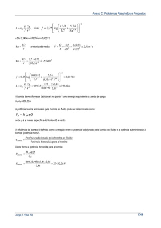 Anexo C: Problemas Resolvidos e Propostos
Jorge A. Villar Alé C-69
2
2
V
g
f
D
hL L= onde
2
9,0
Re
74,5
7,3
/
log25,0
−












+=
D
f
ε
ε/D= 0,1464mm/1220mm=0,00012
ν
VD
=Re a velocidade media sm
x
D
Q
A
Q
V /51,2
22,1
94,244
22
≅===
ππ
5
5
1055,1
1097,1
22,151,2
Re x
x
xVD
≅== −ν
01722,0
)1055,1(
74,5
7,3
00012,0
log25,0
2
9,05
=
















+=
−
x
f
km
x
V
g
f
D
hL L 8,191
51,2
81,92
01722,0
22,1
32,869
2
22
≅==
A bomba deverá fornecer (adicionar) no ponto 1 uma energia equivalente a perda de carga
HA=hL=869,32m
A potência teórica adicionada pela bomba ao fluido pode ser determinada como:
gQHP AA ρ=
onde ρ é a massa específica do fluido e Q a vazão.
A eficiência da bomba é definida como a relação entre o potencial adicionado pela bomba ao fluido e a potência subministrada à
bomba (potência motriz).
bombaaparafornecidaPotência
fluidoaobombapelaadicionadaPotência
Bomba =η
Desta forma a potência fornecida para a bomba:
G
A
motriz
gQH
P
η
ρ
=
kW
xxx
Pmotriz 2,27432
85,0
94,281,993032,869
==
 