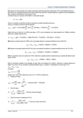 Anexo C: Problemas Resolvidos e Propostos
Jorge A. Villar Alé C-7
[7] A água de um lago localizada numa região montanhosa apresenta temperatura média igual a 100C e profundidade máxima do
lago de 40m. Se a pressão baromêtrica local é igual a 598 mmHg, determine a pressão absoluta na região de mais profundidade do
lago. Considere a densidade do mercúrio igual a 13,54.
A pressão da água, em qualquer profundidade h, é dada pela equação:
ghpp ρ+= 0
Onde po é a pressão na superfície do lago que representa a pressão atmosférica local (patm).
Como patm foi dada em coluna de mercúrio devemos
kPa
m
kg
xghpatm 43,79
m
N
79430,79x0,598m
s
m
x9,81100054,13 223
==== ρ
Desta forma para o fundo do rio (h=40m) para água a 100C a qual corresponde uma massa especifica de 1000kg/m3 podemos
determinar a pressão absoluta como.
kPakPakPaxxkPaghpp 4724,39243,794081,9100043,79atm ≈+=+=+= ρ
[8] Expresse a pressão relativa de 155kPa como uma pressão absoluta. A pressão atmosférica local é de 98,0 kPa.
kPakPakPapPp man 2530,98155atmabs =+=+=
[9] Expresse uma pressão absoluta de 225,0 kPa como uma pressão manomêtrica. A pressão atmosférica local é de 101,0 kPa.
kPakPakPappPman 0,1240,1010,225atmabs =−=−=
[10] Um vacuômetro indica uma pressão de 70 kPa. Determinar a pressão absoluta considerando que a pressão atmosférica local é
igual a 100 kPa.
kPakPakPappp vac 3070100atmabs =−=−=
[11] Um manômetro instalado numa tubulação de água indica uma pressão de 2,0 kgf/cm2. Determinar a pressão absoluta em
kgf/cm2, Pa, mH20 e mm Hg. Considere a pressão atmosférica igual a 1,0 kgf/cm2 e a densidade do mercúrio igual a 13,6.
atmabs pPp man +=
em kgf/cm2
2abs 321
cm
kgf
p =+=
Sabemos que 1 kgf =9,81N, desta forma e que 1cm2 = (1/100)2m2. Desta forma.
• Pressão em Pascal.
kPaxx
m
kgf
N
x
cm
kgf
p 3,29410081,90,3
100
1
81,90,3 2
2
2
2abs ===
• Coluna de água
águadecolunade30
81.91000
103,294 3
02
m
g
p
h
H
=
×
×
==
ρ
• Coluna de mercúrio considerando d=13,6.
mercúriocolunade2,2
81,910006,13
103,294 3
m
xg
p
h
Hg
=
×
×
==
ρ
 