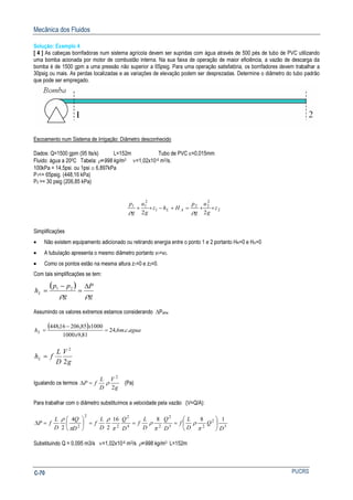 Mecânica dos Fluidos
PUCRSC-70
Solução: Exemplo 4
[ 4 ] As cabeças borrifadoras num sistema agrícola devem ser supridas com água através de 500 pés de tubo de PVC utilizando
uma bomba acionada por motor de combustão interna. Na sua faixa de operação de maior eficiência, a vazão de descarga da
bomba é de 1500 gpm a uma pressão não superior a 65psig. Para uma operação satisfatória, os borrifadores devem trabalhar a
30psig ou mais. As perdas localizadas e as variações de elevação podem ser desprezadas. Determine o diâmetro do tubo padrão
que pode ser empregado.
Escoamento num Sistema de Irrigação: Diâmetro desconhecido
Dados: Q=1500 gpm (95 lts/s) L=152m Tubo de PVC ε=0,015mm
Fluido: água a 200C Tabela: ρ=998 kg/m3 ν=1,02x10-6 m2/s.
100kPa = 14,5psi. ou 1psi ≅ 6,897kPa
P1<= 65psig. (448,16 kPa)
P2 >= 30 psig (206,85 kPa)
2
2
22
1
2
11
22
z
g
u
g
p
Hhz
g
u
g
p
AL ++=+−++
ρρ
Simplificações
• Não existem equipamento adicionado ou retirando energia entre o ponto 1 e 2 portanto HR=0 e HA=0
• A tubulação apresenta o mesmo diâmetro portanto v1=v2.
• Como os pontos estão na mesma altura z1=0 e z2=0.
Com tais simplificações se tem:
( )
g
P
g
pp
hL
ρρ
∆
=
−
= 21
Assumindo os valores extremos estamos considerando ∆Pamx
( ) aguacm
x
x
hL ..6,24
81,91000
100085,20616,448
=
−
=
g
V
D
L
fhL
2
2
=
Igualando os termos
g
V
D
L
fP
2
2
ρ=∆ (Pa)
Para trabalhar com o diâmetro substituímos a velocidade pela vazão (V=Q/A):
5
2
25
2
24
2
2
2
2
18816
2
4
2 D
Q
D
L
f
D
Q
D
L
f
D
Q
D
L
f
D
Q
D
L
fP 





===





=∆
π
ρ
π
ρ
π
ρ
π
ρ
Substituindo Q = 0,095 m3/s ν=1,02x10-6 m2/s ρ=998 kg/m3 L=152m
 