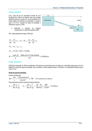 Anexo C: Problemas Resolvidos e Propostos
Jorge A. Villar Alé C-75
Solução: Exemplo 9
[ 9 ] Água flui de um reservatório através de uma
tubulação com 750mm de diâmetro para uma unidade
geradora (turbina) e sai para um rio que localizado a 30
metros abaixo da superfície do reservatório. A vazão e
igual a 2,0 m3/s. A perda de carga da tubulação e
acessórios e igual a 27,29m.
• Determine a potencia da maquina
considerando um rendimento global de 88%..
Obs: massa especifica da água 1000 kg/m3
B
BB
ALA
AA
z
g
u
g
p
Hhz
g
u
g
p
++=+−++
22
22
ρρ
ABLA zzhH −+=
mH A 80,575,3029,27 =+=
Watts
xxxQgH
W A
4536
7,0
0056,080,5781,91000
===
η
ρ&
Solução: Exemplo 10
[ 10 ] Numa tubulação de 150mm de diâmetro e 30 metros de comprimento escoa um fluido com velocidade media igual a 4,0 m/s.
Determine a perda de carga da tubulação. Obs. Considere a massa especifica igual a 1258 kg/m3 e a viscosidade dinâmica igual a
9,6x10-1 Pa.s.
Perda de carga da tubulação.
Número de Reynolds
arLaEscoamento
x
xxVD
min-786
106,9
15,00,41258
Re 1
≅== −
ν
Para escoamento laminar a perda de carga é dada por:
g
v
D
L
hL
2Re
64 2
=
( ) mca
x
x
g
v
D
L
hL 28,13
81,92
4
15,0
30
786
64
2Re
64
22
===
 