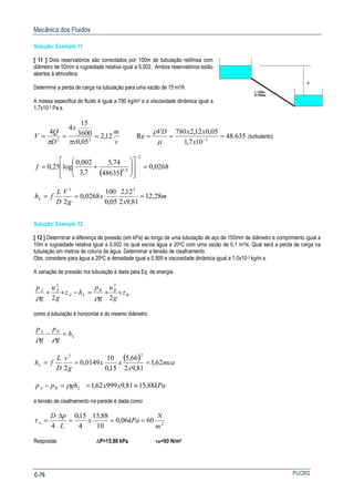 Mecânica dos Fluidos
PUCRSC-76
Solução: Exemplo 11
[ 11 ] Dois reservatórios são conectados por 100m de tubulação retilínea com
diâmetro de 50mm e rugosidade relativa igual a 0,002. Ambos reservatórios estão
abertos á atmosfera.
Determine a perda de carga na tubulação para uma vazão de 15 m3/h.
A massa especifica do fluido é igual a 780 kg/m3 e a viscosidade dinâmica igual a
1,7x10-3 Pa.s.
s
m
x
x
D
Q
V 12,2
05,0
3600
15
4
4
22
===
ππ
635.48
107,1
05,012,2780
Re 3
=== −
x
xxVD
µ
ρ
(turbulento)
( )
0268,0
48635
74,5
7,3
002,0
log25,0
2
9,0
=
















+=
−
f
m
x
x
g
V
D
L
fhL 28,12
81,92
12,2
05,0
100
0268,0
2
22
===
Solução: Exemplo 12
[ 12 ] Determinar a diferença de pressão (em kPa) ao longo de uma tubulação de aço de 150mm de diâmetro e comprimento igual a
10m e rugosidade relativa igual a 0,002 no qual escoa água a 20oC com uma vazão de 0,1 m3/s. Qual será a perda de carga na
tubulação em metros de coluna de água. Determinar a tensão de cisalhamento.
Obs. considere para água a 200C a densidade igual a 0,999 e viscosidade dinâmica igual a 1,0x10-3 kg/m.s.
A variação de pressão ma tubulação é dada pela Eq. de energia.
B
BB
LA
AA
z
g
u
g
p
hz
g
u
g
p
++=−++
22
22
ρρ
como a tubulação é horizontal e do mesmo diâmetro
L
BA
h
g
p
g
p
=−
ρρ
( ) mca
x
xx
g
v
D
L
fhL 62,1
81,92
66,5
15,0
10
0149,0
2
22
===
kPaxxghpp LBA 88,1581,999962,1 ≡==− ρ
a tensão de cisalhamento na parede é dada como:
2
6006,0
10
88,15
4
15,0
4 m
N
kPax
L
pD
w ===
∆
=τ
Respostas ∆P=15,88 kPa τW=60 N/m2
 