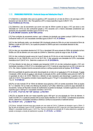 Anexo C: Problemas Resolvidos e Propostos
Jorge A. Villar Alé C-79
1.13 PROBLEMAS PROPOSTOS - Perda de Carga em Tubulações (Cap.7)
[ 1 ] Determine a velocidade crítica para (a) gasolina a 200C escoando em um tubo de 20mm e (b) para água a 200C
escoando num tubo de 20mm. Obs. Para gasolina a 200C a massa específica é igual a 6,48x10-7 m2/s.
R:(a) V=0,065m/s (b) V=0,1m/s.
[ 2 ] Determine o tipo de escoamento que ocorre num tubo de 305mm quando (a) água a 150C que escoa a uma
velocidade de 1,07m/s (b) óleo combustível pesado a 150C escoando com a mesma velocidade considerando que
apresenta uma viscosidade cinemática igual a 20,53x10-5 m2/s.
R: (a) Re 290.000 Turbulento (b) Re=1600 Laminar.
[ 3 ] Para condições de escoamento laminar, qual o diâmetro da tubulação que poderá conduzir 0,0057m3/s de óleo
combustível médio a 4oC com viscosidade cinemática igual a 6,09x10-6 m2/s. R: D=60mm
[ 4 ] Um óleo lubrificante médio, com densidade 0,86 é bombeado através de 300m de um tubo horizontal de 50mm de
diâmetro a razão de 0,00114m3/s. Se a queda de pressão for 200kPa qual será a viscosidade absoluta do óleo.
R:: µ=0,089 Pa.s
[ 5 ] Um óleo com viscosidade absoluta de 0,101 Pa.s e densidade 0,85 escoa através de 3000m de tubulação de ferro
fundido com 300 de diâmetro com uma vazão de 0,0444m3/s. Determine a perda de carga no tubo. R: 8,14m.
[ 6 ] Um óleo combustível pesado escoa de A para B através de 914,4m de um tubo horizontal de açõ de 152mm. A
pressão em A é de 1068,68 kPa e em B é de 34,47 kPa. O óleo apresenta uma densidade de 0,918 e viscosidade
cinemática é de 41,24x10-5 m2/s. Determine a vazão em m3/s. R: Q=0,039m3/s.
[ 7 ] Que diâmetro de tubo deve ser instalado para transportar 0,0222 m3/s de óleo combustível pesado a 16oC com
viscosidade cinemática v=2,05x10-4m2/s e densidade igual a 0,912. A perda de carga disponível nos 300 m de tubo é de
6,7m. Obs. Adote a hipótese inicial de escoamento laminar e verifique posteriormente tal hipótese. R: D=170mm
[ 8 ] Uma quantidade de gasolina esta sendo descarregada de um tubo em um ponto de 2 a 67m de elevação. O ponto
1 localizado a 966m de tubo do ponto 2, está elevado na elevação de 83m, sendo a pressão neste ponto de 2,5kPa. Se
a rugosidade do tubo é de 0,5mm. Determine o diâmetro do tubo necessário para descarregar a gasolina com uma
vazão de 0,10m3/s. Para gasolina considere massa especifica igual a 719 kg/m3 e viscosidade dinâmica igual a 2,92x10-
4 N.s /m2 . R: D=258 mm
[ 9 ] Por um tubo inclinado 300 de 100mm de diâmetro escoa glicerina a 300C em sentido ascendente. Entre as seções
de 1 e 2 distantes 10m se mede uma diferença de pressão p1-p2=0,8bar. Determinar a perda de carga velocidade do
escoamento, número de Reynolds e tensão de cisalhamento na parede da tubulação. Considere a glicerina com massa
especifica igual a 1260 kg/m3 e viscosidade cinemática 1,9x10-4m2/s.
R: hL=1,47m. V=2,37 m/s Re= 1247 (laminar) τW=45,4 N/m2.
[ 10 ] De um deposito de óleo com massa especifica igual a 900 kg/m3 sai uma tubulação de 13mm de diâmetro. A
vazão é de 900 L/h e a queda de pressão entre as duas seções distantes 2m é de 0,265bar. Considerando escoamento
laminar, determinar a viscosidade cinemática e dinâmica e verificar se escoamento é realmente laminar.
Ra: v=3,76x10-5 m2/s µ=3,338x10-2 Pa.s
[ 11 ] Numa tubulação horizontal escoa água através com uma vazão de 0,2m3/s. O diâmetro da tubulação é igual a 150mm. O
fator de atrito da tubulação é igual a 0,0149. Considere que para a temperatura de 200C a água tem uma massa específica igual a
999kg/m3 e viscosidade dinâmica igual a 1,0x10-3 Pa.s. Para um comprimento de tubulação de 10 metros determinar a variação de
pressão na tubulação e a tensão de cisalhamento na parede. R: ∆P=16 kPa τW = 60 N/m2.
 