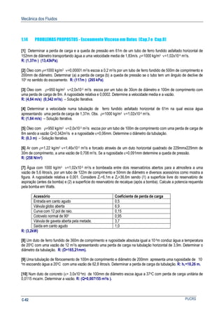 Mecânica dos Fluidos
PUCRSC-82
1.14 PROBLEMAS PROPOSTOS - Escoamento Viscoso em Dutos (Cap.7 e Cap.8)
[1] Determinar a perda de carga e a queda de pressão em 61m de um tubo de ferro fundido asfaltado horizontal de
152mm de diâmetro transportando água a uma velocidade media de 1,83m/s. ρ=1000 kg/m3 ν=1,02x10-6 m2/s.
R: (1,37m ) (13,43kPa).
[2] Óleo com ρ=1000 kg/m3 ν=0,00001 m2/s escoa a 0,2 m3/s por um tubo de ferro fundido de 500m de comprimento e
200mm de diâmetro. Determinar (a) a perda de carga (b) a queda de pressão se o tubo tem um ângulo de declive de
100 no sentido do escoamento. R: (117m ) (265 kPa).
[3] Óleo com ρ=950 kg/m3 ν=2,0x10-5 m2/s escoa por um tubo de 30cm de diâmetro e 100m de comprimento com
uma perda de carga de 8m. A rugosidade relativa e 0,0002. Determine a velocidade media e a vazão.
R: (4,84 m/s) (0,342 m3/s). – Solução Iterativa.
[4] Determinar a velocidade numa tubulação de ferro fundido asfaltado horizontal de 61m na qual escoa água
apresentando uma perda de carga de 1,37m. Obs. ρ=1000 kg/m3 ν=1,02x10-6 m2/s.
R: (1,84 m/s) – Solução Iterativa.
[5] Óleo com ρ=950 kg/m3 ν=2,0x10-5 m2/s escoa por um tubo de 100m de comprimento com uma perda de carga de
8m sendo a vazão Q=0,342m3/s e a rugosidade ε=0,06mm. Determine o diâmetro da tubulação.
R: (0,3 m) – Solução Iterativa.
[6] Ar com ρ=1,22 kg/m3 ν=1,46x10-5 m2/s e forcado através de um duto horizontal quadrado de 229mmx229mm de
30m de comprimento, a uma vazão de 0,708 m3/s. Se a rugosidade ε=0,091mm determine a queda de pressão.
R: (258 N/m2)
[7] Água com 1000 kg/m3 ν=1,02x10-6 m2/s e bombeada entre dois reservatórios abertos para a atmosfera a uma
vazão de 5,6 litros/s, por um tubo de 122m de comprimento e 50mm de diâmetro e diversos acessórios como mostra a
figura. A rugosidade relativa e 0,001. Considere Z1=6,1m e Z2=36,6m sendo (1) a superfície livre do reservatório de
aspiração (antes da bomba) e (2) a superfície do reservatório de recalque (após a bomba). Calcule a potencia requerida
pela bomba em Watts.
Acessório Coeficiente de perda de carga
Entrada em canto agudo 0,5
Válvula globo aberta 6,9
Curva com 12 pol de raio. 0,15
Cotovelo normal de 900 0,95
Válvula de gaveta aberta pela metade. 3,7
Saída em canto agudo 1,0
R: (3,2kW)
[8] Um duto de ferro fundido de 360m de comprimento e rugosidade absoluta igual a 10-4m conduz água a temperatura
de 200C com uma vazão de 12 m3/s apresentando uma perda de carga na tubulação horizontal de 3,9m. Determinar o
diâmetro da tubulação. R: (D=165,21mm).
[9] Uma tubulação de fibrocemento de 100m de comprimento e diâmetro de 200mm apresenta uma rugosidade de 10-
4m escoando água a 200C com uma vazão de 62,8 litros/s. Determinar a perda de carga da tubulação. R: hL=18,26 m.
[10] Num duto de concreto (ε= 3,0x10-4m) de 100mm de diâmetro escoa água a 37oC com perda de carga unitária de
0,0115 mca/m. Determinar a vazão. R: (Q=0,007155 m3/s ).
 