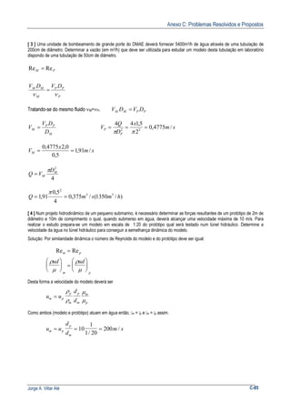 Anexo C: Problemas Resolvidos e Propostos
Jorge A. Villar Alé C-85
[ 3 ] Uma unidade de bombeamento de grande porte do DMAE deverá fornecer 5400m3/h de água através de uma tubulação de
200cm de diâmetro. Determinar a vazão (em m3/h) que deve ser utilizada para estudar um modelo desta tubulação em laboratório
dispondo de uma tubulação de 50cm de diâmetro.
P
PP
M
MM
PM
DVDV
νν
=
= ReRe
Tratando-se do mesmo fluido νM=νP. PPMM DVDV =
M
PP
M
D
DV
V = sm
x
D
Q
V
P
P /4775,0
2
5,144
22
===
ππ
sm
x
VM /91,1
5,0
0,24775,0
==
4
2
M
M
D
VQ
π
=
)/1350(/375,0
4
5,0
91,1 33
2
hmsmQ ==
π
[ 4 ] Num projeto hidrodinâmico de um pequeno submarino, é necessário determinar as forças resultantes de um protótipo de 2m de
diâmetro e 10m de comprimento o qual, quando submerso em água, deverá alcançar uma velocidade máxima de 10 m/s. Para
realizar o estudo prepara-se um modelo em escala de 1:20 do protótipo qual será testado num túnel hidráulico. Determine a
velocidade da água no túnel hidráulico para conseguir a semelhança dinâmica do modelo.
Solução: Por similaridade dinâmica o número de Reynolds do modelo e do protótipo deve ser igual:
Re Rem p
m p
ud ud
=





 =






ρ
µ
ρ
µ
Desta forma a velocidade do modelo deverá ser
u u
d
dm p
p
m
p
m
m
p
=
ρ
ρ
µ
µ
Como ambos (modelo e protótipo) atuam em água então, m = p e m = p assim.
u u
d
d
m sm p
p
m
= = =10
1
1 20
200
/
/
 