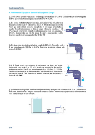Mecânica dos Fluidos
PUCRSC-90
4. Problemas de Equação de Bernoulli e Equação da Energia
[4.1] Uma turbina gera 600 Hp quando o fluxo de água através dela é de 0,6 m3/s. Considerando um rendimento global
de 87%, qual será a altura de carga que atua na turbina? R: 87,4 m.
[4.2] A bomba mostrada na figura recebe água, com vazão Q = 0,2 m³/s, através do
duto com diâmetro de 20 cm e descarrega através do duto de descarga de diâmetro
15 cm que está instalado com uma elevação 0,5 m em relação a tubulação de
sucção. O manômetro colocado no duto de sucção indica uma pressão p1 = -30
kPa, enquanto o manômetro instalado no tubo de descarga mede uma pressão p2 =
300.kPa. Considerando que não há trocas de calor e desprezando o atrito,
determine a potência fornecida pela bomba. R: 73,8 kW
[4.3] A água escoa através de uma turbina, a razão de 0,21 m³/s. A pressões em A e
B são respectivamente 150 kPa e -35 kPa. Determinar a potência extraída pela
turbina. R: 41,6 kW
[4.4] A figura mostra um esquema de escoamento de água, em regime
permanente, com vazão Q = 0,5 m³/s, através de uma turbina. As pressões
estáticas nas seções (1) e (2) são, respectivamente, P1 = 180 kPa e P2 = -20 kPa.
Desprezando a dissipação de energia mecânica por atrito viscoso e considerando
que não há troca de calor, determine a potência fornecida pelo escoamento á
turbina. R: 131,7 kW.
[4.5] O reservatório de grandes dimensões da figura descarrega água pelo tubo a uma vazão de 10 l/s. Considerando o
fluido ideal, determinar se a máquina instalada é bomba ou turbina e determinar sua potência se o rendimento for de
75%. A área da seção do tubo é 10 cm2.
 
