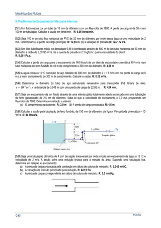 Mecânica dos Fluidos
PUCRSC-92
5. Problemas de Escoamentos Viscosos Internos
[5.1] Um fluido escoa por um tubo de 10 mm de diâmetro com um Reynolds de 1800. A perda de carga é de 30 m em
100 m de tubulação. Calcular a vazão em litros/min. R: 6,06 litros/min.
[5.2] Seja 100 m de tubo liso horizontal de PVC de 32 mm de diâmetro por onde escoa água a uma velocidade de 2
m/s. Determinar (a) a perda de carga (energia): R: 12,65 m. (b) a variação de pressão R: 124.172 Pa.
[5.3] Um óleo lubrificante médio de densidade 0,86 é bombeado através de 500 m de um tubo horizontal de 50 mm de
diâmetro a razão de 0,00125 m3/s. Se a queda de pressão é 2,1 kgf/cm2, qual a viscosidade do óleo?
R: 0,051 Pa.s.
[5.4] Calcular a perda de carga para o escoamento de 140 litros/s de um óleo de viscosidade cinemática 10-5 m2/s num
tubo horizontal de ferro fundido de 40 m de comprimento e 200 mm de diâmetro. R: 4,66 m
[5.5] A água circula a 15 oC num tubo de aço rebitado de 300 mm de diâmetro e ε = 3 mm com ma perda de carga de 6
m.c.a num comprimento de 300 m de comprimento. Calcular a vazão. R: 0,12 m3/s.
[5.6] Determinar o diâmetro do tubo de aço estruturado necessário para transportar 252 litros/s de óleo,
smv /10 25−
= a distância de 3.048 m com uma perda de carga de 22,86 m. R: 424 mm.
[5.7] Seja um escoamento de um fluido através de uma válvula globo totalmente aberta conectada em uma tubulação
de ferro galvanizado de 2,5 cm de diâmetro. Sabe-se que a velocidade do escoamento é 3,0 m/s provocando um
Reynolds de 1000. Determine em relação a válvula:
(a) O comprimento equivalente; R: 3,9 m (b) A perda de carga provocada. R: 4,6 m
[5.8] Calcular a vazão pela tubulação de ferro fundido, de 150 mm de diâmetro, da figura. Viscosidade cinemática = 10-
6m2/s. R: 46 litros/s.
[5.9] Seja uma tubulação cilíndrica de 4 cm2 de seção transversal por onde circula um escoamento de água a 15 oC e
velocidade de 2 m/s. A seção sofre uma redução brusca para a metade da área. Supondo uma tubulação lisa,
determine em relação ao escoamento:
a) A perda de carga provocada pela contração em altura de coluna de mercúrio. R: 0,045 mH2O.
b) A variação de pressão provocada pela redução. R: 441,5 Pa.
c) A perda de carga correspondente em altura de coluna de mercúrio. R: 3,3 mmHg.
 