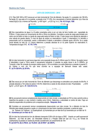 Mecânica dos Fluidos
PUCRSC-94
LISTA DE EXERCICIOS – 2010
[ 1 ] Óleo SAE 30W a 200C escoa por um tubo horizontal de 12cm de diâmetro. Na seção (1), a pressão é de 186 kPa.
Na seção (2), que esta a 6 m a jusante, a pressão é de 171 KPa. Se o escoamento é laminar determine: (a) o fluxo de
massa (Kg/s) e (b) o número de Reynolds. (ρ=981 kg/m3 µ=0,29 kg / m s ). Ra: 43,16 kg/s; 1580
[2] Dois reservatórios de água A e B estão conectados entre si por um tubo de ferro fundido com rugosidade de
0,26mm. O tubo possui um comprimento de 40m e 20mm de diâmetro. Considere a perda de carga pela entrada com
canto vivo do fluido no tubo e a perda de carga pela saída do fluido no tubo. O tubo possui uma válvula de retenção e
uma válvula de gaveta aberta. O nível da água de ambos os reservatórios é igual. O reservatório A é fechado e
pressurizado com ar comprimido, sendo o reservatório B aberto a atmosfera a pressão igual a 88 kPa. Se a vazão
inicial através do tubo for 1,2 Litros/s determine a pressão absoluta do ar na parte superior do reservatório A.
Temperatura da água 100C. R: 741,7 kPa
[3] Um tubo horizontal no qual escoa água tem uma expansão brusca de D1=80mm para D2=160mm. Na seção menor
a velocidade é igual a 10m/s sendo o escoamento turbulento. A pressão na seção menor é de P1=300kPa. (a)
Tomando o fator de correção da energia cinética igual a 1,06 na entrada e na saída determine a pressão à jusante P2.
(b) Estime o erro em Pa que teria ocorrido se a equação de Bernoulli tivesse sido usada.
R: (a) P2=320 kPa. (b) 30 kPa.
[4] Óleo escoa por um tubo horizontal de 15mm de diâmetro que descarrega na atmosfera com pressão de 88 kPa. A
pressão absoluta a 15m antes da saída é 135 kPa. Determine a vazão do óleo através do tubo. Propriedades: ρ=876
kg/m3 µ=0,24 kg/m s. R: 1,63x10-5 m3/s
[5] No escoamento laminar completamente desenvolvido em tubo circular, a velocidade em R/2 (a meio caminho entre a
superfície da parede e o eixo central) é medida como 6,0m/s. Determine a velocidade no centro do tubo. Faça um
desenho esquemático do problema com a respectiva solução. Resposta: 8m/s
[6] Considere um escoamento laminar completamente desenvolvido num tubo circular. Se o diâmetro do tubo for
reduzido pela metade enquanto a vazão e o comprimento do tubo forem mantidos constantes, a perda de carga:
(a) Dobrará (b) Triplicará (c) Quadruplicará (d) Aumentara por um fator de 8 (e) Aumentara por um fator de 16
R: Aumentara por um fator de 16
[7] Um tubo liso horizontal de 4cm de diâmetro transporta 0,004 m3/s de água a 200C. Usando um perfil exponencial
determine. (a) Fator de atrito (b) Velocidade máxima (c ) Posição radial em que u(r) =Umedia (d) Tensão de
cisalhamento na parede (e) Queda de pressão considerando um comprimento de 10m
R: (a) 0,0173; (b) 3,74m/s (c) 15,2mm (d) 22 N/m2 (e) 22kPa.
 