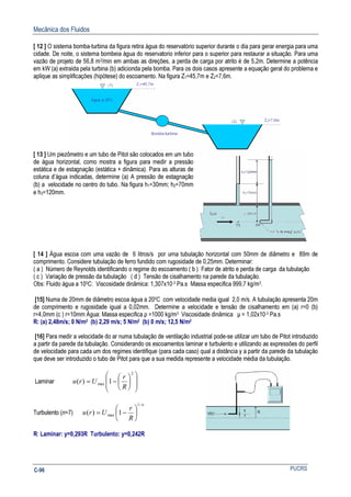 Mecânica dos Fluidos
PUCRSC-96
[ 12 ] O sistema bomba-turbina da figura retira água do reservatório superior durante o dia para gerar energia para uma
cidade. De noite, o sistema bombeia água do reservatorio inferior para o superior para restaurar a situação. Para uma
vazão de projeto de 56,8 m3/min em ambas as direções, a perda de carga por atrito é de 5,2m. Determine a potência
em kW (a) extraída pela turbina (b) adicionda pela bomba. Para os dois casos apresente a equação geral do problema e
aplique as simplificações (hipótese) do escoamento. Na figura Z1=45,7m e Z2=7,6m.
[ 13 ] Um piezômetro e um tubo de Pitot são colocados em um tubo
de água horizontal, como mostra a figura para medir a pressão
estática e de estagnação (estática + dinâmica). Para as alturas de
coluna d’água indicadas, determine (a) A pressão de estagnação
(b) a velocidade no centro do tubo. Na figura h1=30mm; h2=70mm
e h3=120mm.
[ 14 ] Água escoa com uma vazão de 6 litros/s por uma tubulação horizontal com 50mm de diâmetro e 89m de
comprimento. Considere tubulação de ferro fundido com rugosidade de 0,25mm. Determinar:
( a ) Número de Reynolds identificando o regime do escoamento ( b ) Fator de atrito e perda de carga da tubulação
( c ) Variação de pressão da tubulação ( d ) Tensão de cisalhamento na parede da tubulação.
Obs: Fluido água a 100C: Viscosidade dinâmica: 1,307x10-3 Pa.s Massa especifica 999,7 kg/m3.
[15] Numa de 20mm de diâmetro escoa água a 200C com velocidade media igual 2,0 m/s. A tubulação apresenta 20m
de comprimento e rugosidade igual a 0,02mm. Determine a velocidade e tensão de cisalhamento em (a) r=0 (b)
r=4,0mm (c ) r=10mm Água: Massa especifica ρ =1000 kg/m3 Viscosidade dinâmica µ = 1,02x10-3 Pa.s
R: (a) 2,48m/s; 0 N/m2 (b) 2,29 m/s; 5 N/m2 (b) 0 m/s; 12,5 N/m2
[16] Para medir a velocidade do ar numa tubulação de ventilação industrial pode-se utilizar um tubo de Pitot introduzido
a partir da parede da tubulação. Considerando os escoamentos laminar e turbulento e utilizando as expressões do perfil
de velocidade para cada um dos regimes identifique (para cada caso) qual a distância y a partir da parede da tubulação
que deve ser introduzido o tubo de Pitot para que a sua medida represente a velocidade média da tubulação.
Laminar














−=
2
max 1)(
R
r
Uru
Turbulento (n=7)
n
R
r
Uru
/1
max 1)( 





−=
R: Laminar: y=0,293R Turbulento: y=0,242R
 
