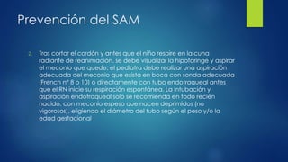 Prevención del SAM
2. Tras cortar el cordón y antes que el niño respire en la cuna
radiante de reanimación, se debe visualizar la hipofaringe y aspirar
el meconio que quede; el pediatra debe realizar una aspiración
adecuada del meconio que exista en boca con sonda adecuada
(French n° 8 o 10) o directamente con tubo endotraqueal antes
que el RN inicie su respiración espontánea. La intubación y
aspiración endotraqueal solo se recomienda en todo recién
nacido, con meconio espeso que nacen deprimidos (no
vigorosos), eligiendo el diámetro del tubo según el peso y/o la
edad gestacional
 