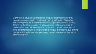 3. Controlar la situación general del niño. Realizar las maniobras
anteriores antes que la bradicardia sea significativa. Si el niño
estuviera grave, se le dejaría intubado. Si por el contrario el niño
llorara y estuviera estable, no se realizarían más maniobras. En
ambos casos se ubicará al RN en el servicio de Neonatología. Es
fundamental realizar la limpieza de la tráquea antes de que el niño
respire y desde luego, siempre antes de ponerle en ventilación a
presión positiva
 