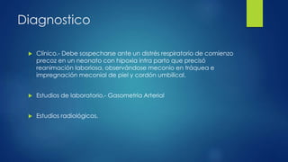 Diagnostico
 Clínico.- Debe sospecharse ante un distrés respiratorio de comienzo
precoz en un neonato con hipoxia intra parto que precisó
reanimación laboriosa, observándose meconio en tráquea e
impregnación meconial de piel y cordón umbilical.
 Estudios de laboratorio.- Gasometría Arterial
 Estudios radiológicos.
 