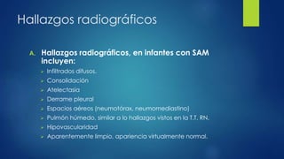 Hallazgos radiográficos
A. Hallazgos radiográficos, en infantes con SAM
incluyen:
 Infiltrados difusos.
 Consolidación
 Atelectasia
 Derrame pleural
 Espacios aéreos (neumotórax, neumomediastino)
 Pulmón húmedo, similar a lo hallazgos vistos en la T.T. RN.
 Hipovascularidad
 Aparentemente limpio, apariencia virtualmente normal.
 