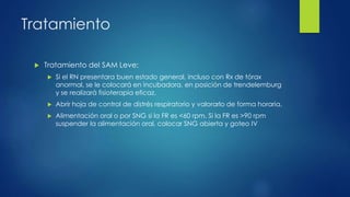 Tratamiento
 Tratamiento del SAM Leve:
 Si el RN presentara buen estado general, incluso con Rx de tórax
anormal, se le colocará en incubadora, en posición de trendelemburg
y se realizará fisioterapia eficaz.
 Abrir hoja de control de distrés respiratorio y valorarlo de forma horaria.
 Alimentación oral o por SNG si la FR es <60 rpm. Si la FR es >90 rpm
suspender la alimentación oral, colocar SNG abierta y goteo IV
 