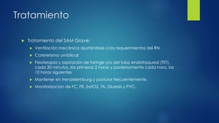 Tratamiento
 Tratamiento del SAM Grave:
 Ventilación mecánica ajustándose a los requerimientos del RN
 Cateterismo umbilical
 Fisioterapia y aspiración de faringe y/o del tubo endotraqueal (TET),
cada 30 minutos, las primeras 2 horas y posteriormente cada hora, las
10 horas siguientes
 Mantener en trendelemburg y posturar frecuentemente.
 Monitorizacion de FC, FR, SatO2, TA, Diuresis y PVC.
 