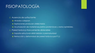 FISIOPATOLOGÍA
 Ausencia de surfactante:
 Alveolos colapsan
 Espiraciones producen atelectasias
 Acumulación de material exudativo proteináceo y restos epiteliales.
 Pared torácica francamente distensible:
 Soporte estructural débil debido a prematuridad
 Retracción y deformidad de pared torácica por P (-)
 