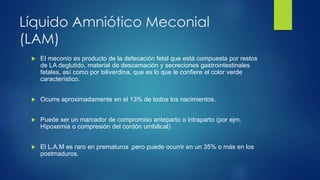 Líquido Amniótico Meconial
(LAM)
 El meconio es producto de la defecación fetal que está compuesta por restos
de LA deglutido, material de descamación y secreciones gastrointestinales
fetales, así como por biliverdina, que es lo que le confiere el color verde
característico.
 Ocurre aproximadamente en el 13% de todos los nacimientos.
 Puede ser un marcador de compromiso anteparto o intraparto (por ejm.
Hipoxemia o compresión del cordón umbilical)
 El L.A.M es raro en prematuros ,pero puede ocurrir en un 35% o más en los
postmaduros.
 