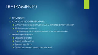 TRATRAMIENTO
 PREVENTIVO:
 CORTICOSTEROIDES PRENATALES:
 Disminuyen el riesgo de muerte, EMH y hemorragia intraventricular.
 Régimen recomendado:
 Dos dosis de 12mg de betametasona a la madre vía IM c/24h
 Medidas preventivas:
 Ecografía prenatal
 Control fetal continuo
 Agentes tocolíticos
 Evaluación de la madurez pulmonar fetal
 
