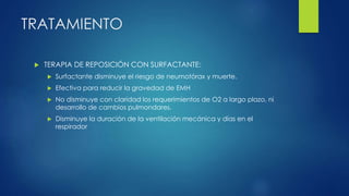 TRATAMIENTO
 TERAPIA DE REPOSICIÓN CON SURFACTANTE:
 Surfactante disminuye el riesgo de neumotórax y muerte.
 Efectiva para reducir la gravedad de EMH
 No disminuye con claridad los requerimientos de O2 a largo plazo, ni
desarrollo de cambios pulmondares.
 Disminuye la duración de la ventilación mecánica y días en el
respirador
 