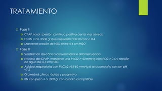 TRATAMIENTO
 Fase II
 CPAP nasal (presión continua positiva de las vías aéreas)
 En RN < de 1500 gr que requieran FiO2 mayor a 0.4
 Mantener presión de H2O entre 4-6 cm H2O
 Fase III
 Ventilación mecánica convencional o alta frecuencia
 Fracaso de CPAP, mantener una PaO2 > 50 mmHg con FiO2 > 0.6 y presión
de agua de 6-8 cm H2O.
 Acidosis respiratoria con PaCo2 >55-60 mmHg si se acompaña con un pH
<7.2
 Gravedad clínica rápida y progresiva
 RN con peso < a 1000 gr con cuadro compatible
 
