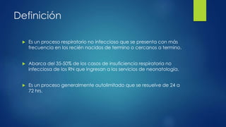 Definición
 Es un proceso respiratorio no infeccioso que se presenta con más
frecuencia en los recién nacidos de termino o cercanos a termino.
 Abarca del 35-50% de los casos de insuficiencia respiratoria no
infecciosa de los RN que ingresan a los servicios de neonatología.
 Es un proceso generalmente autolimitado que se resuelve de 24 a
72 hrs.
 