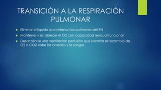 TRANSICIÓN A LA RESPIRACIÓN
PULMONAR
 Eliminar el liquido que rellenan los pulmones del RN
 Mantener y establecer el O2 con capacidad residual funcional
 Desarrollarse una ventilación perfusión que permita el recambio de
O2 a CO2 entre los alveolos y la sangre
 