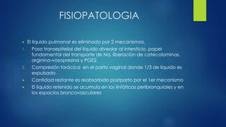 FISIOPATOLOGIA
 El liquido pulmonar es eliminado por 2 mecanismos.
1. Paso transepitelial del liquido alveolar al intersticio, papel
fundamental del transporte de Na, liberación de catecolaminas,
arginina-vasopresina y PGE2.
2. Compresión torácica en el parto vaginal donde 1/3 de liquido es
expulsado.
 Cantidad restante es reabsorbido postparto por el 1er mecanismo
 El liquido retenido se acumula en los linfáticos peribronquiales y en
los espacios broncovasculares
 