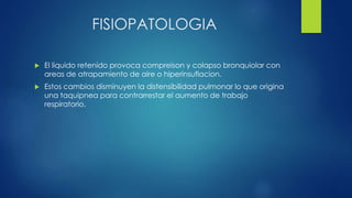 FISIOPATOLOGIA
 El liquido retenido provoca compreison y colapso bronquiolar con
areas de atrapamiento de aire o hiperinsuflacion.
 Estos cambios disminuyen la distensibilidad pulmonar lo que origina
una taquipnea para contrarrestar el aumento de trabajo
respiratorio.
 