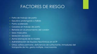 FACTORES DE RIESGO
 Falta de trabajo de parto
 Expulsivo prolongado o fallido
 Parto acelerado
 Cesarea sin trabajo de parto
 Retardo en el pinzamiento del cordón
 Sexo masculino
 Sedación excesiva
 Asma bronquial de la madre
 Administración de líquidos hipotónicos en el TP
 Otros: asfixia perinatal, deficiencia de surfactante, inmadurez del
transporte de Na, gesta múltiple, macrosomia
 