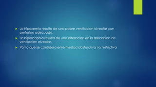  La hipoxemia resulta de una pobre ventilacion alveolar con
perfusion adecuada.
 La hipercapnia resulta de una alteracion en la mecanica de
ventilacion alveolar.
 Por lo que se considera enfermedad obstructiva no restrictiva
 