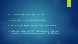  Ocurre en el 4% a 5% de los RN con L.A.M
 La aspiración ocurre comúnmente intraútero.
 Si el LAM es más espeso, hay mayor probabilidad de SAM.
 De todos los RN con SAM ,30% - 60% requieren de ventilación
mecánica, 10 a 25% desarrollan neumotórax, y 2 a 5% fallecen
 