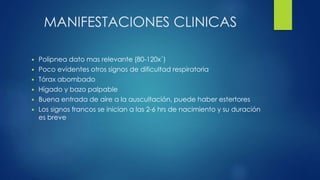 MANIFESTACIONES CLINICAS
 Polipnea dato mas relevante (80-120x´)
 Poco evidentes otros signos de dificultad respiratoria
 Tórax abombado
 Hígado y bazo palpable
 Buena entrada de aire a la auscultación, puede haber estertores
 Los signos francos se inician a las 2-6 hrs de nacimiento y su duración
es breve
 