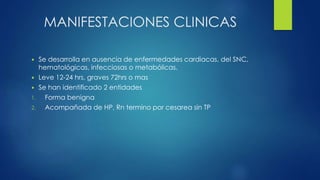 MANIFESTACIONES CLINICAS
 Se desarrolla en ausencia de enfermedades cardiacas, del SNC,
hematológicas, infecciosas o metabólicas.
 Leve 12-24 hrs, graves 72hrs o mas
 Se han identificado 2 entidades
1. Forma benigna
2. Acompañada de HP, Rn termino por cesarea sin TP
 