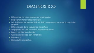 DIAGNOSTICO
 Diferenciar de otros problemas respiratorios
 Sospechar de factores de riesgo
 Difícil diferenciación del SDR, en RNPT, neumonía por estreptococo del
grupo B.
 Diferenciarse de la taquipnea posasfixia
 Taquipnea 80-120x´ sin datos importantes de IR
 Buena ventilación alveolar
 Cianosis que cede con FIO2 baja
 BH normal
 Hemocultivo negativo
 
