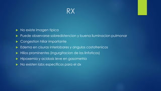 RX
 No existe imagen tipica
 Puede observarse sobredistencion y buena iluminacion pulmonar
 Congestion hiliar importante
 Edema en cisuras interlobares y angulos costofrenicos
 Hilios prominentes (ingurgitacion de los linfaticos)
 Hipoxemia y acidosis leve en gasometria
 No existen labs especificos para el dx
 