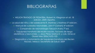 BIBLIOGRAFIAS
 NELSON TRATADO DE PEDIATRIA, Robert M. Kliegman et all. 18
edición, 2009, España.
 La salud del niño y del adolecente R. Martinez y Martinez 5ª edicion.
 Manual de cuidados neonatales, John P Cloherty 4ª edicion
 Compendio de neonatologia Taeusch-Avery 7ª ed.
 Taquipnea transitoria del recién nacido, factores de riesgo
obstétricos y neonatales. J. Jesús Pérez Molina D. y cols. Ginecol
Obstet Mex 2006;74:95-103
 Diagnostico y tratamiento de taquipnea transitoria del Recien
Nacido, México: Secretaría de Salud; 2009
 