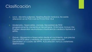 Clasificación
A. Leve.- discreta polipnea, hiperinsuflación torácica. No existe
alteración en la PO2 ni en la PCO2 FiO2 <0,4
B. Moderada.- hipercarbia, cianosis. Necesidad de FiO2
progresivamente creciente en las primeras 12-24 horas, incluso VM.
Pueden desarrollar neumotórax o insuficiencia cardiaca hipóxica e
HPPN.
C. Grave.- Hipoxemia e hipercarbia desde el nacimiento, que precisa
VM con FiO2 altas y medidas de soporte cardiovascular.
Desarrollan un cuadro de HPPN. Auscultación: roncus y estertores
diseminados
 