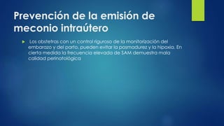Prevención de la emisión de
meconio intraútero
 Los obstetras con un control riguroso de la monitorización del
embarazo y del parto, pueden evitar la posmadurez y la hipoxia. En
cierta medida la frecuencia elevada de SAM demuestra mala
calidad perinatológica
 