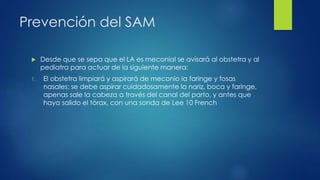Prevención del SAM
 Desde que se sepa que el LA es meconial se avisará al obstetra y al
pediatra para actuar de la siguiente manera:
1. El obstetra limpiará y aspirará de meconio la faringe y fosas
nasales; se debe aspirar cuidadosamente la nariz, boca y faringe,
apenas sale la cabeza a través del canal del parto, y antes que
haya salido el tórax, con una sonda de Lee 10 French
 