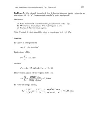Juan Miquel Canet. Problemas de Estructuras. Cap3. Esfuerzo axil 139 
Problema 3.1 Una pieza de hormigón de 6 m. de longitud, tiene una sección rectangular de 
dimensiones 0,3 × 0,4 m2. En su centro de gravedad se aplica una fuerza F. 
Determinar: 
a) Valor máximo de F si las tensiones no pueden superar los 12,7 Mpa. 
b) Movimiento Δ de un extremo de la pieza respecto al otro. 
c) Energía de deformación de la pieza. 
Nota: El módulo de elasticidad del hormigón se tomará igual a Eh = 30 GPa. 
Solución 
La sección de hormigón valdrá 
  0,3 0,4  0,12 m2 
Las tensiones valdrán 
MPa 
  F  12,7 
A 
de donde: 
F  A  12,7 MPa  0,12 m2  1524 kN 
El movimiento Δ de un extremo respecto al otro vale 
mm 
kN m 
FL 1524 6 
2,54 
GPa m 
EA 
30 0,12 
2  
 
 
   
En cuanto a la energía elástica, 
kN m 
N ds 1 
N L 
1 
1524 6 
1935,48 
1 
WN = julios 
GPa m 
EA 
EA 
30 0,12 
2 
2 
2 
2 
6 2 2 2 
0 
2 
 
 
 
   
 