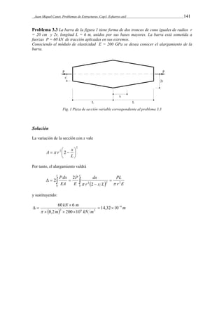Juan Miquel Canet. Problemas de Estructuras. Cap3. Esfuerzo axil 141 
Problema 3.3 La barra de la figura 1 tiene forma de dos troncos de cono iguales de radios r 
= 20 cm y 2r, longitud L = 6 m, unidos por sus bases mayores. La barra está sometida a 
fuerzas P = 60 kN de tracción aplicadas en sus extremos. 
Conociendo el módulo de elasticidad E = 200 GPa se desea conocer el alargamiento de la 
barra. 
Fig. 1 Pieza de sección variable correspondiente al problema 3.3 
Solución 
La variación de la sección con x vale 
2 
 
A   r   
x 
2 2  
 
L 
Por tanto, el alargamiento valdrá 
PL 
dx 
 
  r E 
r x L 
L P dx L 
P 
E 
EA 
2 
0 0 
2 2 2 
2 2 
  
 
     
y sustituyendo: 
kN m 6 
2 6 2 14,32 10 
60  
6    
  m 
m kN m 
0,2 200 10 
   
  
 
 