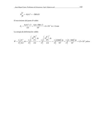 Juan Miquel Canet. Problemas de Estructuras. Cap3. Esfuerzo axil 143 
C 
N  0,6  300 
kN F 
B 
El movimiento del punto B valdrá 
m mm 
F 
0,4 3 0,4  500  
3 3 
C 6 10 6 
EA 
10 
5    
 
 
   
La energía de deformación valdrá: 
    
C 
N 
B 
N 
W N 
1 ds  
ds julios 
 
 
 
 
5 
2 
300 
1 
200 
1 
1 
1 
      
   
  
  
 
  
  
  
0 
3 
0 
5 
3 
3 
0 
5 
3 
3 
5 
2 
5 
2 2 
2 
1,5 10 
10 
2 
10 
2 
2 
2 
2 
EA 
ds 
B 
EA 
ds 
A 
ds 
EA 
 