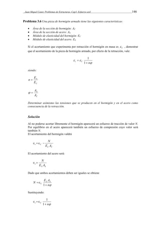 Juan Miquel Canet. Problemas de Estructuras. Cap3. Esfuerzo axil 146 
Problema 3.6 Una pieza de hormigón armado tiene las siguientes características: 
 Área de la sección de hormigón: AC 
 Área de la sección de acero: AS 
 Módulo de elasticidad del hormigón: EC 
 Módulo de elasticidad del acero: ES 
Si el acortamiento que experimenta por retracción el hormigón en masa es C  , demostrar 
que el acortamiento de la pieza de hormigón armado, por efecto de la retracción, vale: 
  
t C  n 
 
 
1 
1 
siendo: 
E 
S 
E 
C 
n  
A   
S 
A 
C 
Determinar asimismo las tensiones que se producen en el hormigón y en el acero como 
consecuencia de la retracción. 
Solución 
Al no poderse acortar libremente el hormigón aparecerá un esfuerzo de tracción de valor N. 
Por equilibrio en el acero aparecerá también un esfuerzo de compresión cuyo valor será 
también N. 
El acortamiento del hormigón valdrá 
   N 
t C E A 
C C 
El acortamiento del acero será: 
  N 
t E A 
S S 
Dado que ambos acortamientos deben ser iguales se obtiene 
N ES AS 
n 
 
C  
1 
Sustituyendo: 
  
t C 1 
 n 
1 
 
