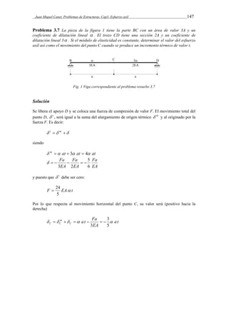Juan Miquel Canet. Problemas de Estructuras. Cap3. Esfuerzo axil 147 
Problema 3.7 La pieza de la figura 1 tiene la parte BC con un área de valor 3A y un 
coeficiente de dilatación lineal  . El trozo CD tiene una sección 2A y un coeficiente de 
dilatación lineal 3 . Si el módulo de elasticidad es constante, determinar el valor del esfuerzo 
axil así como el movimiento del punto C cuando se produce un incremento térmico de valor t. 
Fig. 1 Viga correspondiente al problema resuelto 3.7 
Solución 
Se libera el apoyo D y se coloca una fuerza de compresión de valor F. El movimiento total del 
punto D,  t , será igual a la suma del alargamiento de origen térmico  nt y al originado por la 
fuerza F. Es decir: 
 t  nt  
siendo 
 nt  at  3 at  4 at 
Fa 
EA 
Fa 
      
EA 
Fa 
EA 
5 
6 
3 2 
y puesto que  t debe ser cero: 
 24 
F EA t 
5 
Por lo que respecta al movimiento horizontal del punto C, su valor será (positivo hacia la 
derecha) 
at 
at Fa C 
      
EA 
nt 
3 
C C      
5 
3 
 