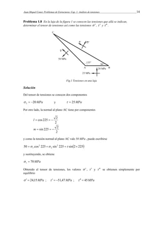Juan Miquel Canet. Problemas de Estructuras. Cap. 1: Análisis de tensiones 14 
Problema 1.8 En la laja de la figura 1 se conocen las tensiones que allá se indican, 
determinar el tensor de tensiones así como las tensiones   ,   y   . 
Fig.1 Tensiones en una laja 
Solución 
Del tensor de tensiones se conocen dos componentes 
20MPa 2    y   25MPa 
Por otro lado, la normal al plano AC tiene por componentes 
l  cos 225   2 
2 
m  sin 225   2 
2 
y como la tensión normal al plano AC vale 50 MPa , puede escribirse 
50 cos 225 sin2 225 sin2 225 
2 
2 
1     
y sustituyendo, se obtiene 
70MPa 1   
Obtenido el tensor de tensiones, los valores   ,   y   se obtienen simplemente por 
equilibrio 
   24,15MPa ;    51,47MPa ;    45MPa 
 