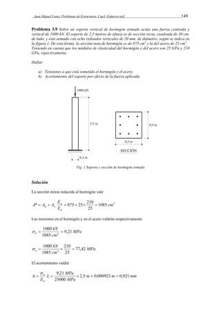 Juan Miquel Canet. Problemas de Estructuras. Cap3. Esfuerzo axil 149 
Problema 3.9 Sobre un soporte vertical de hormigón armado actúa una fuerza centrada y 
vertical de 1000 kN. El soporte de 2,5 metros de altura es de sección recta, cuadrada de 30 cm. 
de lado, y está armado con ocho redondos verticales de 20 mm. de diámetro, según se indica en 
la figura 1. De esta forma, la sección neta de hormigón es de 875 cm2 y la del acero de 25 cm2. 
Teniendo en cuenta que los módulos de elasticidad del hormigón y del acero son 25 GPa y 210 
GPa, repectivamente, 
Hallar 
a) Tensiones a que está sometido el hormigón y el acero 
b) Acortamiento del soporte por efecto de la fuerza aplicada 
Fig. 1 Soporte y sección de hormigón armado 
Solución 
La sección mixta reducida al hormigón vale 
E 
* 875 25 210 cm 
1085 2 
h a       
25 
E 
A A A 
a 
h 
Las tensiones en el hormigón y en el acero valdrán respectivamente 
MPa 
kN 
1000 
h 9,21 
2    
cm 
1085 
MPa 
kN 
210 
1000 
a 77,42 
2     
cm 
25 
1085 
El acortamiento valdrá 
   9,21    
m m mm 
L MPa 
h 2,5 0,000921 0,921 
MPa 
Eh 
25000 
 
 
