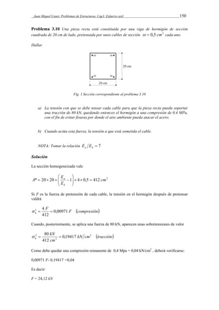 Juan Miquel Canet. Problemas de Estructuras. Cap3. Esfuerzo axil 150 
Problema 3.10 Una pieza recta está constituida por una viga de hormigón de sección 
cuadrada de 20 cm de lado, pretensada por unos cables de sección   0,5 cm2 cada uno. 
Hallar 
Fig. 1 Sección correspondiente al problema 3.10 
a) La tensión con que se debe tensar cada cable para que la pieza recta pueda soportar 
una tracción de 80 kN, quedando entonces el hormigón a una compresión de 0,4 MPa, 
con el fin de evitar fisuras por donde el aire ambiente pueda atacar el acero. 
b) Cuando actúa esta fuerza, la tensión a que está sometida el cable. 
NOTA: Tomar la relación  7 a h E E 
Solución 
La sección homogeneizada vale 
E 
a      
 
* 20 20 1 4 0,5 412 cm2 
E 
A 
h 
 
  
    
Si F es la fuerza de pretensión de cada cable, la tensión en el hormigón después de pretensar 
valdrá 
F F compresión 
 1  4  
h 0,00971 
412 
Cuando, posteriormente, se aplica una fuerza de 80 kN, aparecen unas sobretensiones de valor 
kN cm tracción 
kN 
  80  
2 0,19417 
cm 
h 
2 
2 
412 
Como debe quedar una compresión remanente de 0,4 Mpa = 0,04 kN/cm2 , deberá verificarse: 
0,00971 F- 0,19417 =0,04 
Es decir: 
F = 24,12 kN 
 
