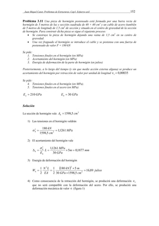 Juan Miquel Canet. Problemas de Estructuras. Cap3. Esfuerzo axil 152 
Problema 3.11 Una pieza de hormigón postensado está formada por una barra recta de 
hormigón de 5 metros de luz y sección cuadrada de 40 × 40 cm2 y un cable de acero (también 
de 5 metros de longitud) de 1,5 cm2 de sección y situado en el centro de gravedad de la sección 
de hormigón. Para construir dicha pieza se sigue el siguiente proceso: 
 Se construye la pieza de hormigón dejando una vaina de 1,5 cm2 en su centro de 
gravedad. 
 Una vez fraguado el hormigón se introduce el cable y se postensa con una fuerza de 
postensado de valor F = 180 kN 
Se pide: 
1. Tensiones finales en el hormigón (en MPa) 
2. Acortamiento del hormigón (en MPa) 
3. Energía de deformación de la parte de hormigón (en julios) 
Posteriormente, a lo largo del tiempo (y sin que medie acción externa alguna) se produce un 
acortamiento del hormigón por retracción de valor por unidad de longitud   0,00035 r 
Se pide: 
4. Tensiones finales en el hormigón (en MPa). 
5. Tensiones finales en el acero (en MPa). 
E GPa a  210 E GPa h  30 
Solución 
La sección de hormigón vale A 1598,5 cm2 h  
1) Las tensiones en el hormigón valdrán 
MPa 
kN 
180 
 1   
h 1,1261 
cm 
1598,5 
2 
2) El acortamiento del hormigón vale 
m mm 
1 1,1261 
L MPa 
h 5 0,1877 
     
GPa 
h 
Eh 
30 
 
3) Energía de deformación del hormigón 
 kN  m 
julios 
GPa cm 
W N L h 16,89 
EA 
180 5 
30 1598,5 
1 
2 
1 
2 
2 
2 2 
 
 
 
  
4) Como consecuencia de la retracción del hormigón, se producirá una deformación r  
que no será compatible con la deformación del acero. Por ello, se producirá una 
deformación mecánica de valor  (figura 1) 
 