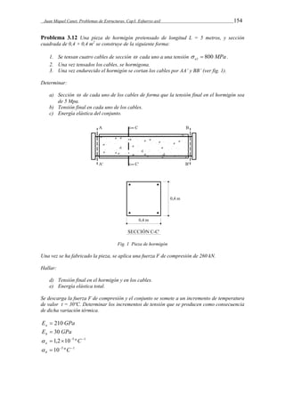 Juan Miquel Canet. Problemas de Estructuras. Cap3. Esfuerzo axil 154 
Problema 3.12 Una pieza de hormigón pretensado de longitud L = 5 metros, y sección 
cuadrada de 0,4 × 0,4 m2 se construye de la siguiente forma: 
1. Se tensan cuatro cables de sección  cada uno a una tensión  a1  800 MPa . 
2. Una vez tensados los cables, se hormigona. 
3. Una vez endurecido el hormigón se cortan los cables por AA’ y BB’ (ver fig. 1). 
Determinar: 
a) Sección  de cada uno de los cables de forma que la tensión final en el hormigón sea 
de 5 Mpa. 
b) Tensión final en cada uno de los cables. 
c) Energía elástica del conjunto. 
Fig. 1 Pieza de hormigón 
Una vez se ha fabricado la pieza, se aplica una fuerza F de compresión de 260 kN. 
Hallar: 
d) Tensión final en el hormigón y en los cables. 
e) Energía elástica total. 
Se descarga la fuerza F de compresión y el conjunto se somete a un incremento de temperatura 
de valor t = 30ºC. Determinar los incrementos de tensión que se producen como consecuencia 
de dicha variación térmica. 
E GPa a  210 
E GPa h  30 
 1,2105 ºC1 a  
 105 ºC1 h  
 